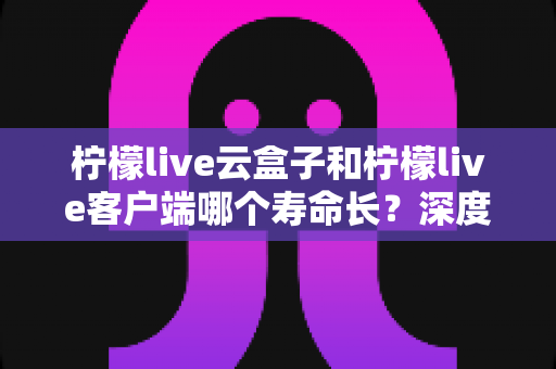 柠檬live云盒子和柠檬live客户端哪个寿命长？深度解析设备寿命差异与选购指南