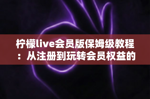 柠檬live会员版保姆级教程：从注册到玩转会员权益的全流程指南