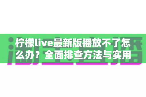 柠檬live最新版播放不了怎么办?全面排查方法与实用解决方案指南 柠檬live最新版播放不了怎么办?全面排查方法与实用解决方案指南