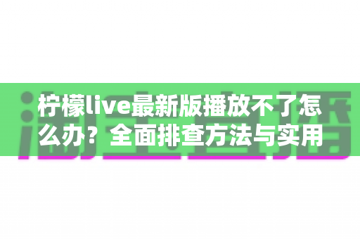 柠檬live最新版播放不了怎么办?全面排查方法与实用解决方案指南 柠檬live最新版播放不了怎么办?全面排查方法与实用解决方案指南