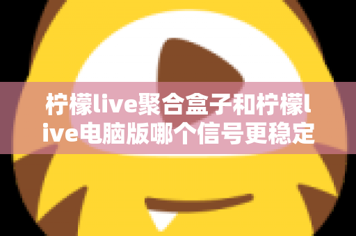 柠檬live聚合盒子和柠檬live电脑版哪个信号更稳定？深度对比解析与实用选购指南