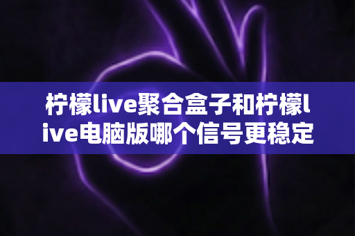 柠檬live聚合盒子和柠檬live电脑版哪个信号更稳定？深度对比解析与实用选购指南