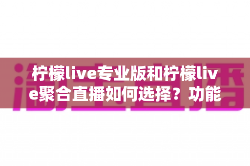 柠檬live专业版和柠檬live聚合直播如何选择？功能、价格与适用场景全面对比指南