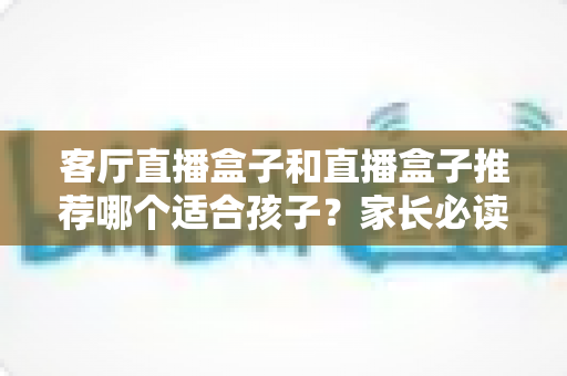 客厅直播盒子和直播盒子推荐哪个适合孩子？家长必读的选购指南与避坑建议