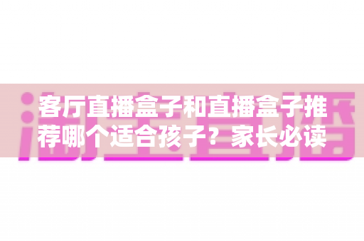客厅直播盒子和直播盒子推荐哪个适合孩子？家长必读的选购指南与避坑建议