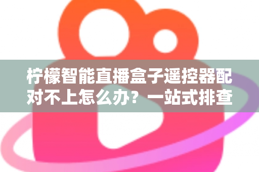 柠檬智能直播盒子遥控器配对不上怎么办?一站式排查与修复全攻略 柠檬智能直播盒子遥控器配对不上怎么办?一站式排查与修复全攻略