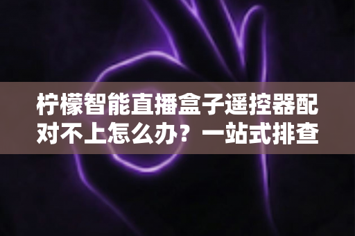 柠檬智能直播盒子遥控器配对不上怎么办?一站式排查与修复全攻略 柠檬智能直播盒子遥控器配对不上怎么办?一站式排查与修复全攻略