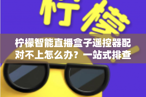 柠檬智能直播盒子遥控器配对不上怎么办?一站式排查与修复全攻略 柠檬智能直播盒子遥控器配对不上怎么办?一站式排查与修复全攻略