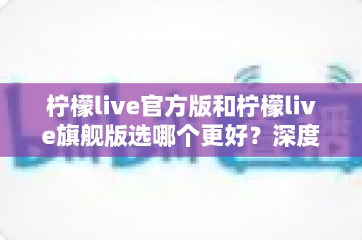 柠檬live官方版和柠檬live旗舰版选哪个更好?深度对比解析帮你做出明智选择 柠檬live官方版和柠檬live旗舰版选哪个更好?深度对比解析帮你做出明智选择
