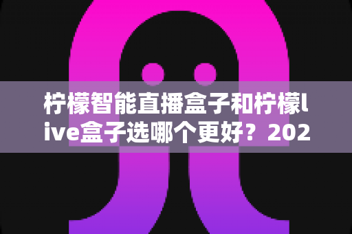 柠檬智能直播盒子和柠檬live盒子选哪个更好？2025最新选购避坑指南，一篇帮你选对不花冤枉钱