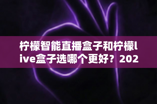 柠檬智能直播盒子和柠檬live盒子选哪个更好？2025最新选购避坑指南，一篇帮你选对不花冤枉钱