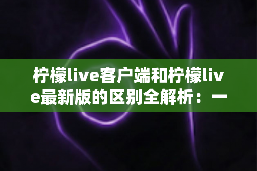 柠檬live客户端和柠檬live最新版的区别全解析:一文读懂下载、更新与使用全攻略 柠檬live客户端和柠檬live最新版的区别全解析:一文读懂下载、更新与使用全攻略