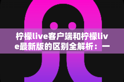 柠檬live客户端和柠檬live最新版的区别全解析:一文读懂下载、更新与使用全攻略 柠檬live客户端和柠檬live最新版的区别全解析:一文读懂下载、更新与使用全攻略