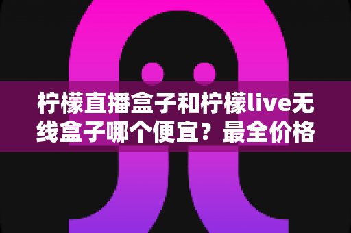 柠檬直播盒子和柠檬live无线盒子哪个便宜?最全价格对比与省钱购买攻略 柠檬直播盒子和柠檬live无线盒子哪个便宜?最全价格对比与省钱购买攻略