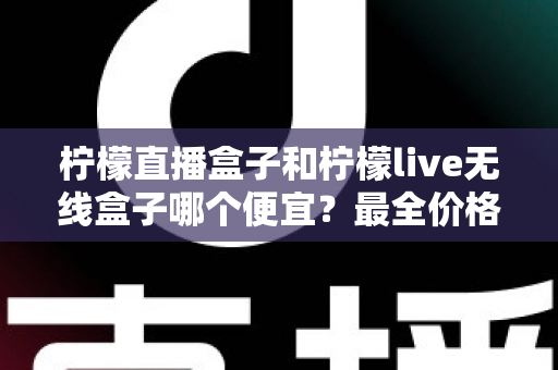 柠檬直播盒子和柠檬live无线盒子哪个便宜?最全价格对比与省钱购买攻略 柠檬直播盒子和柠檬live无线盒子哪个便宜?最全价格对比与省钱购买攻略
