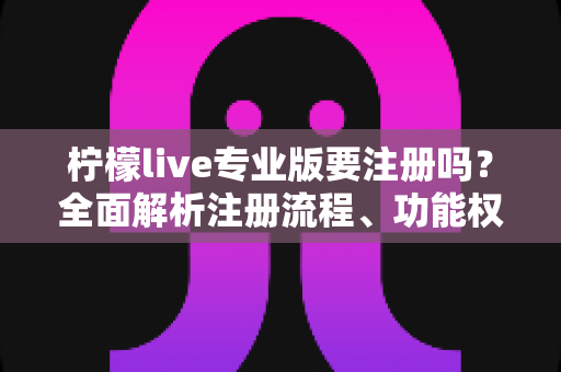 柠檬live专业版要注册吗？全面解析注册流程、功能权限与使用指南