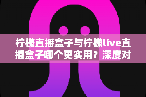 柠檬直播盒子与柠檬live直播盒子哪个更实用？深度对比评测助你轻松做出正确选择
