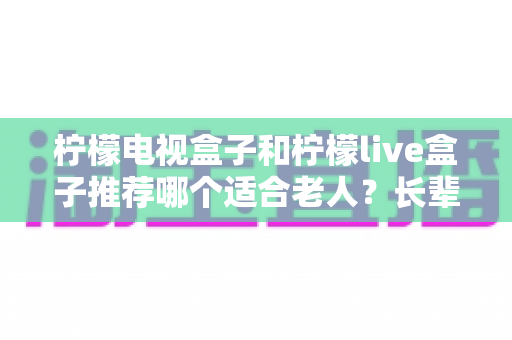 柠檬电视盒子和柠檬live盒子推荐哪个适合老人?长辈选购避坑指南与深度对比 柠檬电视盒子和柠檬live盒子推荐哪个适合老人?长辈选购避坑指南与深度对比