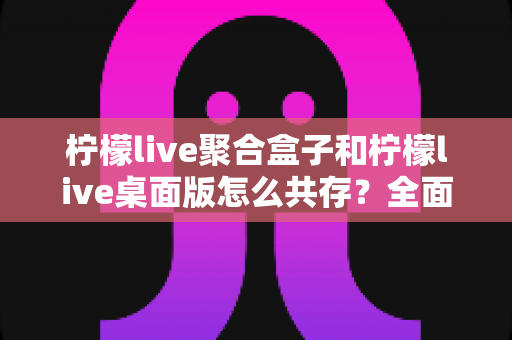 柠檬live聚合盒子和柠檬live桌面版怎么共存?全面解析双端安装配置与使用技巧指南 柠檬live聚合盒子和柠檬live桌面版怎么共存?全面解析双端安装配置与使用技巧指南