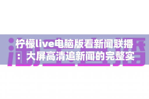 柠檬live电脑版看新闻联播:大屏高清追新闻的完整实用指南 柠檬live电脑版看新闻联播:大屏高清追新闻的完整实用指南