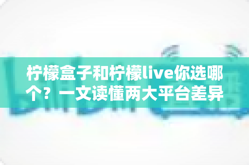 柠檬盒子和柠檬live你选哪个？一文读懂两大平台差异，选对不踩坑