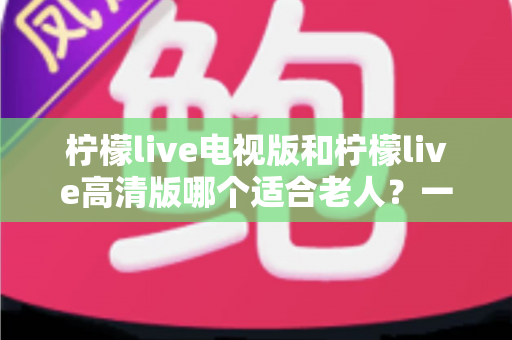 柠檬live电视版和柠檬live高清版哪个适合老人？一文看懂两大版本差异，为父母选对观影神器