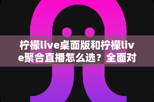 柠檬live桌面版和柠檬live聚合直播怎么选?全面对比分析与场景化选择指南 柠檬live桌面版和柠檬live聚合直播怎么选?全面对比分析与场景化选择指南