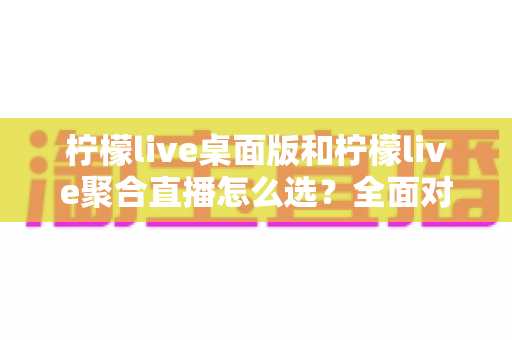 柠檬live桌面版和柠檬live聚合直播怎么选?全面对比分析与场景化选择指南 柠檬live桌面版和柠檬live聚合直播怎么选?全面对比分析与场景化选择指南
