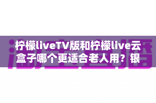 柠檬liveTV版和柠檬live云盒子哪个更适合老人用？银发族看电视设备深度评测与选购指南