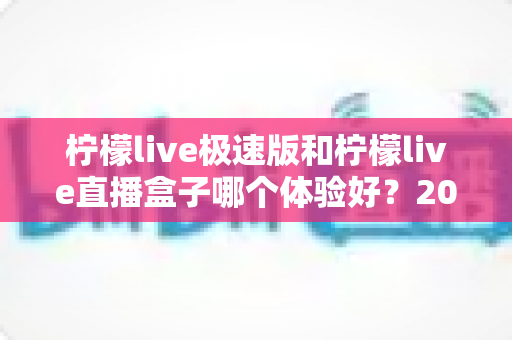 柠檬live极速版和柠檬live直播盒子哪个体验好？2024全面深度对比评测，帮你找到最适合自己的追剧直播神器