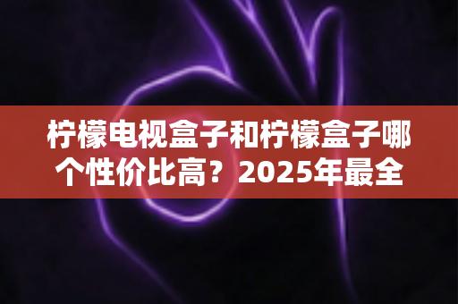 柠檬电视盒子和柠檬盒子哪个性价比高?2025年最全选购对比指南,看完不再纠结 柠檬电视盒子和柠檬盒子哪个性价比高?2025年最全选购对比指南,看完不再纠结