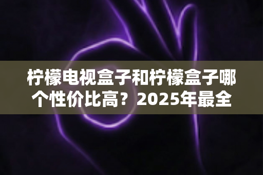 柠檬电视盒子和柠檬盒子哪个性价比高?2025年最全选购对比指南,看完不再纠结 柠檬电视盒子和柠檬盒子哪个性价比高?2025年最全选购对比指南,看完不再纠结