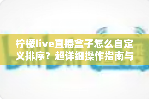 柠檬live直播盒子怎么自定义排序?超详细操作指南与实用技巧全解析 柠檬live直播盒子怎么自定义排序?超详细操作指南与实用技巧全解析