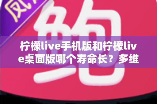 柠檬live手机版和柠檬live桌面版哪个寿命长?多维度深度对比与实用指南 柠檬live手机版和柠檬live桌面版哪个寿命长?多维度深度对比与实用指南