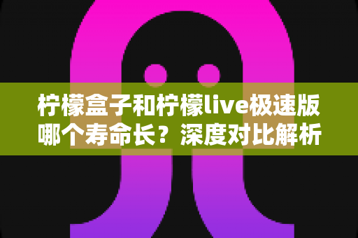 柠檬盒子和柠檬live极速版哪个寿命长?深度对比解析与实用延寿指南 柠檬盒子和柠檬live极速版哪个寿命长?深度对比解析与实用延寿指南