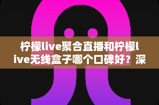 柠檬live聚合直播和柠檬live无线盒子哪个口碑好？深度对比与选购全指南