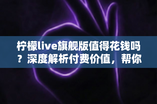 柠檬live旗舰版值得花钱吗?深度解析付费价值,帮你在充值前做出明智选择 柠檬live旗舰版值得花钱吗?深度解析付费价值,帮你在充值前做出明智选择