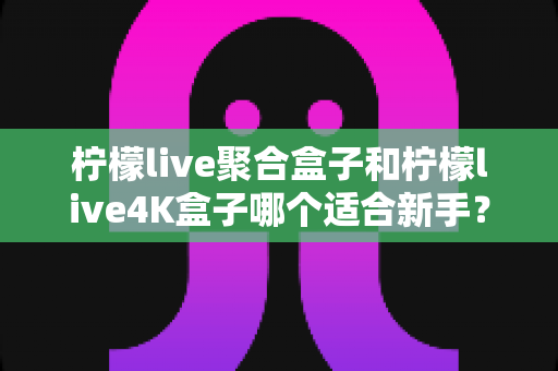 柠檬live聚合盒子和柠檬live4K盒子哪个适合新手?一篇文章帮你选对不踩坑 柠檬live聚合盒子和柠檬live4K盒子哪个适合新手?一篇文章帮你选对不踩坑
