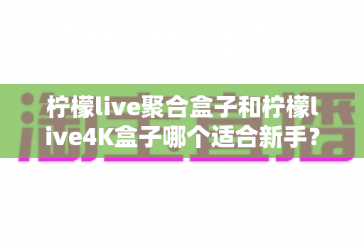 柠檬live聚合盒子和柠檬live4K盒子哪个适合新手?一篇文章帮你选对不踩坑 柠檬live聚合盒子和柠檬live4K盒子哪个适合新手?一篇文章帮你选对不踩坑