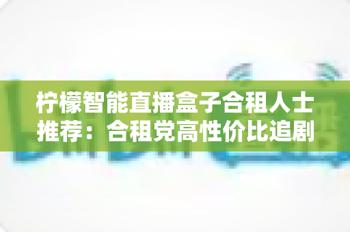柠檬智能直播盒子合租人士推荐：合租党高性价比追剧观影神器全面测评与选购指南