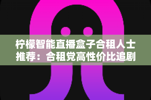柠檬智能直播盒子合租人士推荐：合租党高性价比追剧观影神器全面测评与选购指南