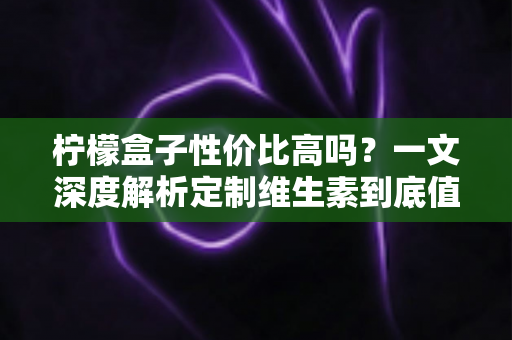 柠檬盒子性价比高吗?一文深度解析定制维生素到底值不值得买 柠檬盒子性价比高吗?一文深度解析定制维生素到底值不值得买