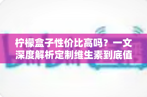 柠檬盒子性价比高吗？一文深度解析定制维生素到底值不值得买