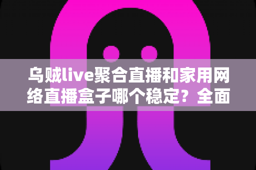 乌贼live聚合直播和家用网络直播盒子哪个稳定？全面对比分析与选购指南