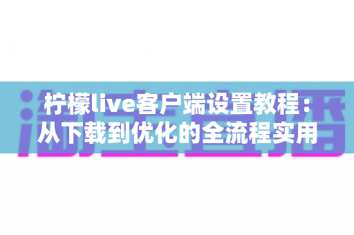 柠檬live客户端设置教程：从下载到优化的全流程实用指南