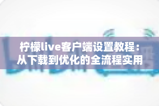 柠檬live客户端设置教程：从下载到优化的全流程实用指南