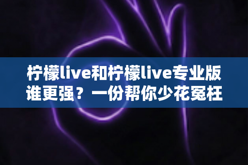 柠檬live和柠檬live专业版谁更强?一份帮你少花冤枉钱的深度对比评测 柠檬live和柠檬live专业版谁更强?一份帮你少花冤枉钱的深度对比评测