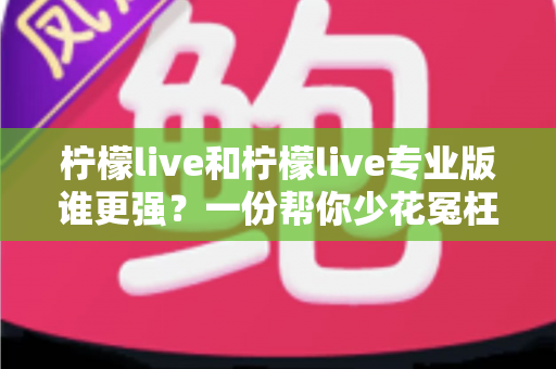柠檬live和柠檬live专业版谁更强?一份帮你少花冤枉钱的深度对比评测 柠檬live和柠檬live专业版谁更强?一份帮你少花冤枉钱的深度对比评测