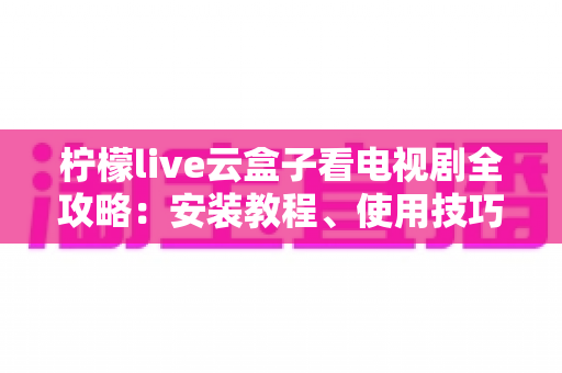 柠檬live云盒子看电视剧全攻略:安装教程、使用技巧与常见问题详解 柠檬live云盒子看电视剧全攻略:安装教程、使用技巧与常见问题详解