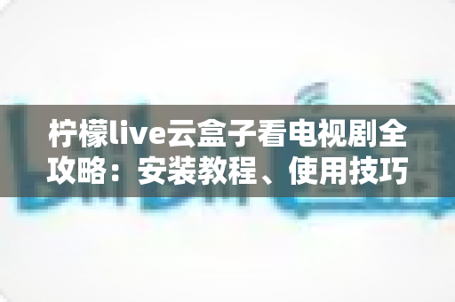 柠檬live云盒子看电视剧全攻略:安装教程、使用技巧与常见问题详解 柠檬live云盒子看电视剧全攻略:安装教程、使用技巧与常见问题详解